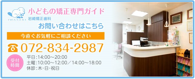 [小どもの矯正専門ガイド 岩崎矯正歯科]無料相談[今すぐお気軽にご相談ください]072-834-2987 [受付 時間]平日:14:00〜20:00 土曜:10:00〜12:00 14:00〜18:00 休診:木･日･祝日